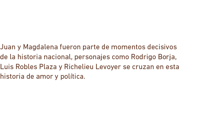 Juan y Magdalena fueron parte de momentos decisivos de la historia nacional, personajes como Rodrigo Borja, Luis Robles Plaza y Richelieu Levoyer se cruzan en esta historia de amor y política.